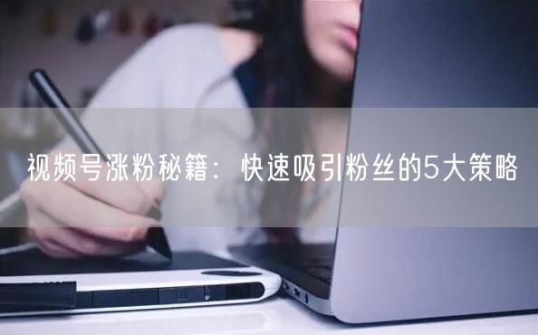 视频号涨粉秘籍：快速吸引粉丝的5大策略