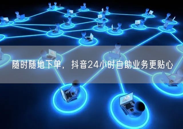 随时随地下单，抖音24小时自助业务更贴心