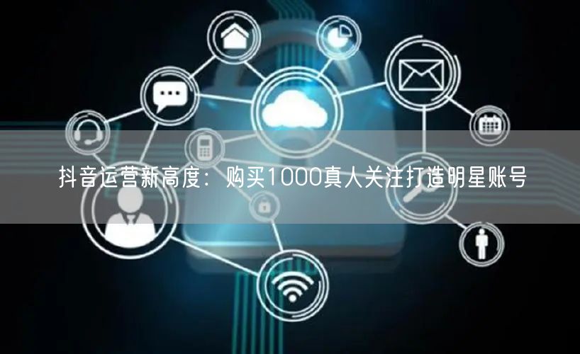 抖音运营新高度：购买1000真人关注打造明星账号