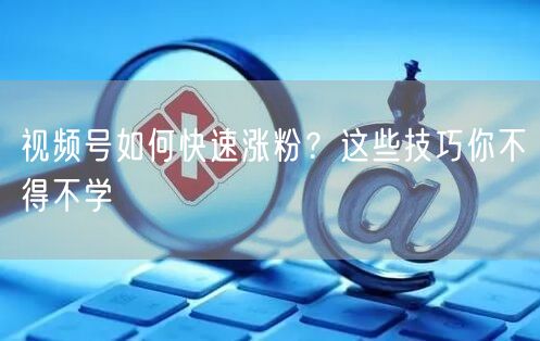 视频号如何快速涨粉？这些技巧你不得不学
