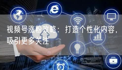 视频号涨粉攻略：打造个性化内容，吸引更多关注