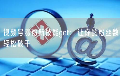 视频号涨粉新技能get：让你的粉丝数轻松破千