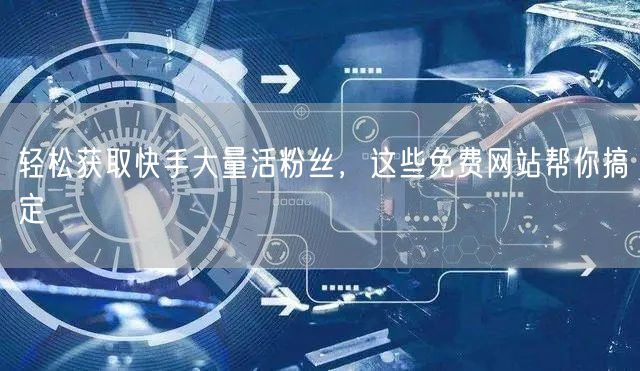 轻松获取快手大量活粉丝，这些免费网站帮你搞定