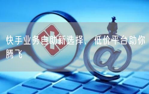 快手业务自助新选择，低价平台助你腾飞