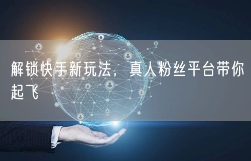 解锁快手新玩法，真人粉丝平台带你起飞