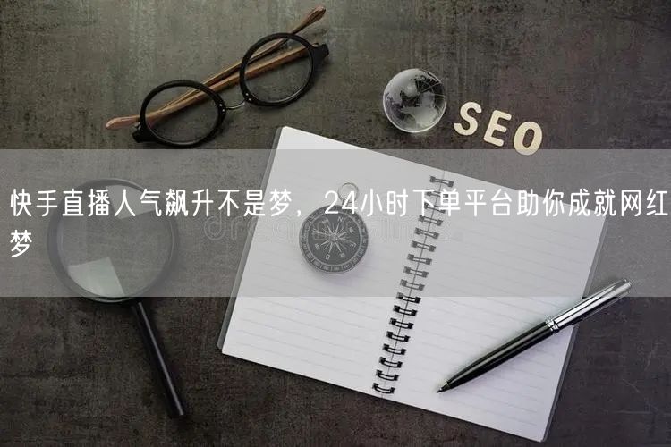 快手直播人气飙升不是梦，24小时下单平台助你成就网红梦