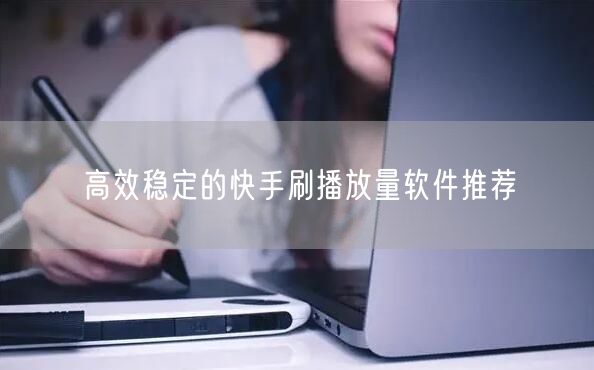 高效稳定的快手刷播放量软件推荐