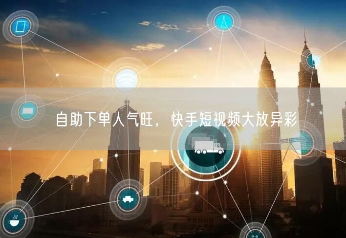 自助下单人气旺，快手短视频大放异彩