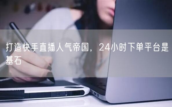 打造快手直播人气帝国，24小时下单平台是基石