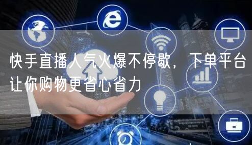 快手直播人气火爆不停歇，下单平台让你购物更省心省力