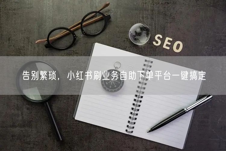 告别繁琐，小红书刷业务自助下单平台一键搞定