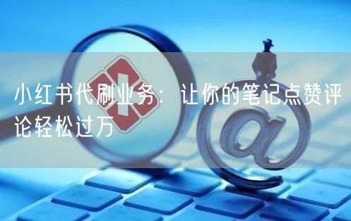 小红书代刷业务：让你的笔记点赞评论轻松过万