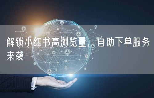 解锁小红书高浏览量，自助下单服务来袭