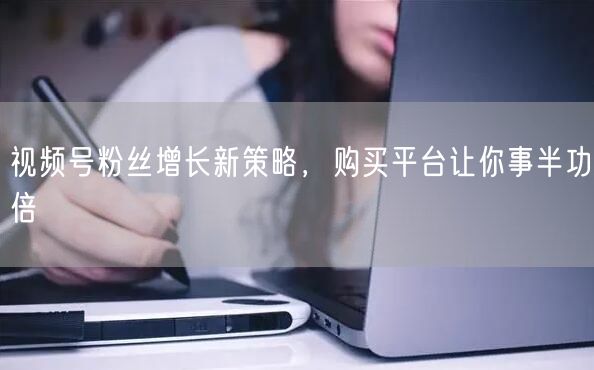 视频号粉丝增长新策略，购买平台让你事半功倍