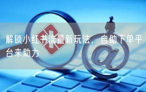 解锁小红书流量新玩法，自助下单平台来助力