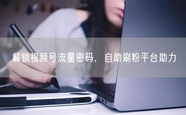 解锁视频号流量密码，自助刷粉平台助力