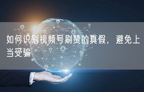 如何识别视频号刷赞的真假，避免上当受骗