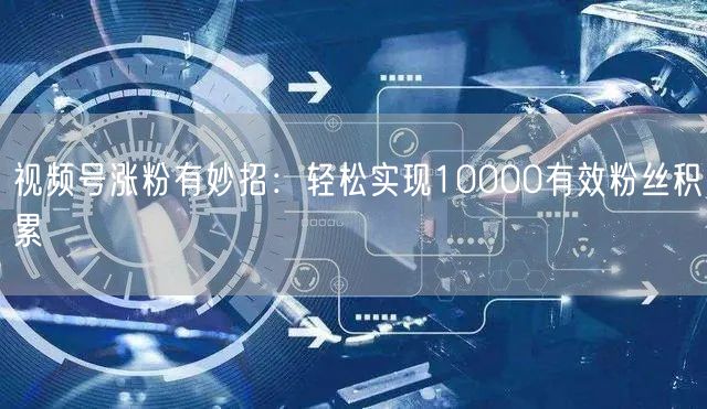 视频号涨粉有妙招：轻松实现10000有效粉丝积累