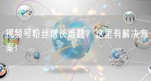 视频号粉丝增长难题？这里有解决方案！