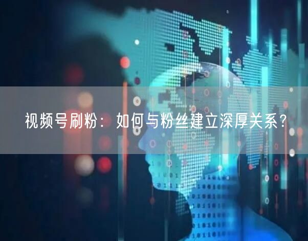 视频号刷粉：如何与粉丝建立深厚关系？