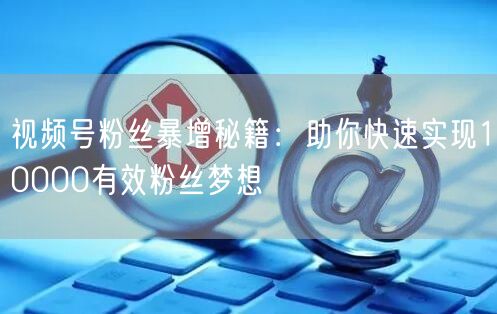 视频号粉丝暴增秘籍：助你快速实现10000有效粉丝梦想