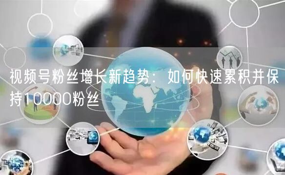 视频号粉丝增长新趋势：如何快速累积并保持10000粉丝