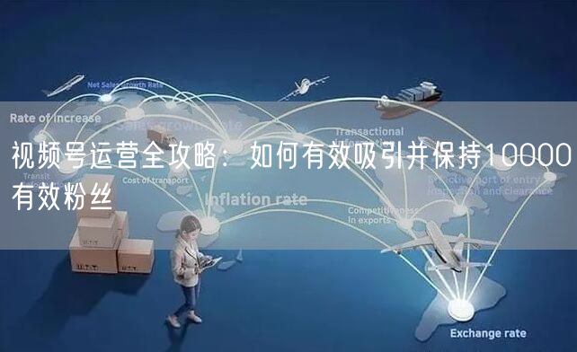 视频号运营全攻略：如何有效吸引并保持10000有效粉丝
