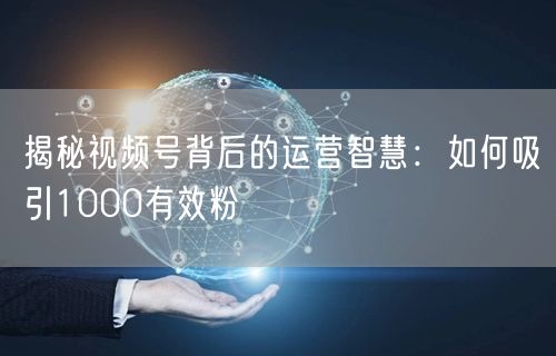 揭秘视频号背后的运营智慧：如何吸引1000有效粉