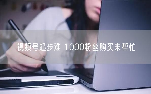 视频号起步难 1000粉丝购买来帮忙