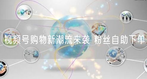 视频号购物新潮流来袭 粉丝自助下单