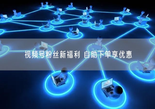 视频号粉丝新福利 自助下单享优惠