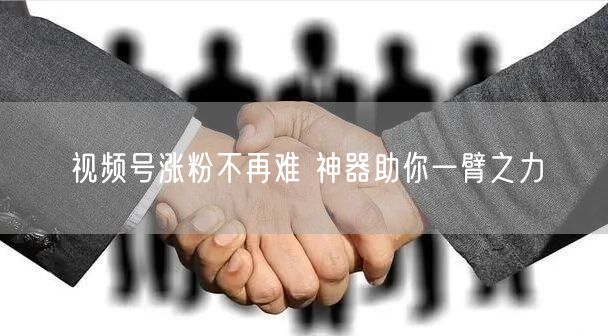 视频号涨粉不再难 神器助你一臂之力