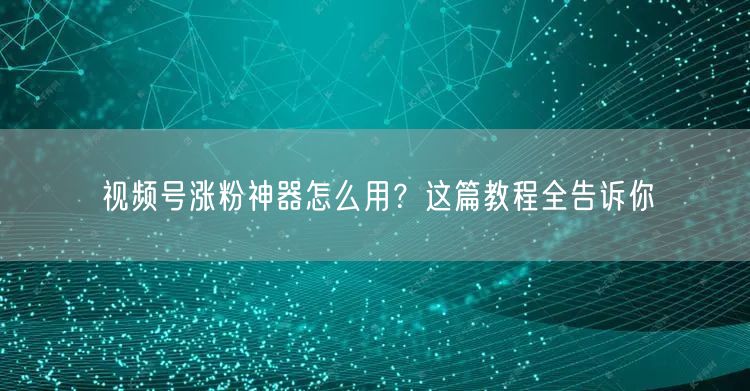视频号涨粉神器怎么用？这篇教程全告诉你