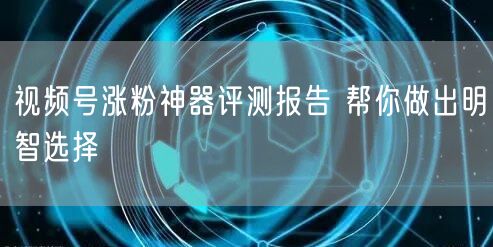 视频号涨粉神器评测报告 帮你做出明智选择