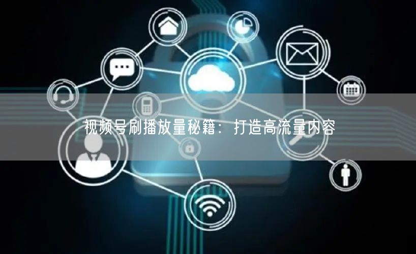 视频号刷播放量秘籍：打造高流量内容