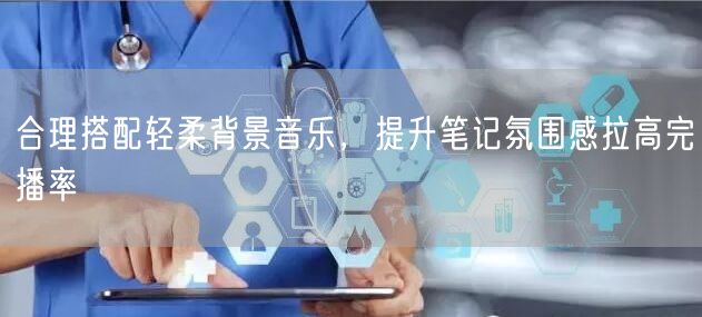 合理搭配轻柔背景音乐，提升笔记氛围感拉高完播率