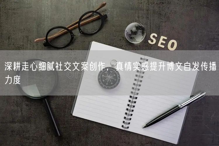 深耕走心细腻社交文案创作，真情实感提升博文自发传播力度
