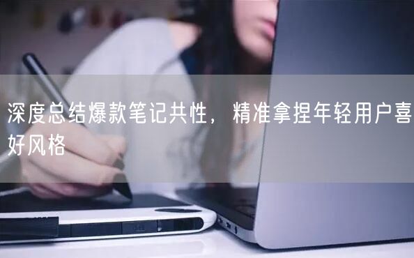 深度总结爆款笔记共性，精准拿捏年轻用户喜好风格